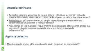 Agencia intrínseca
Actitudes sobre la violencia de pareja íntima: ¿Cuál es su opinión sobre la
aceptabilidad de la violencia en contra de la esposa en diferentes situaciones?
Autoeficacia: ¿Cuánto cree en su propia capacidad para tener éxito en
determinadas situaciones o realizar tareas?
Autonomía en los ingresos: ¿Qué motiva las decisiones sobre cómo gastar los
ingresos? ¿La decisión es motivada por uno mismo o motivada
externamente?
Agencia colectiva
Membresía de grupo: ¿Es miembro de algún grupo en su comunidad?