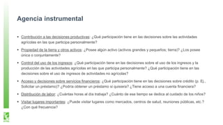 Agencia instrumental
Contribución a las decisiones productivas: ¿Qué participación tiene en las decisiones sobre las actividades
agrícolas en las que participa personalmente?
Propiedad de la tierra y otros activos: ¿Posee algún activo (activos grandes y pequeños; tierra)? ¿Los posee
única o conjuntamente?
Control del uso de los ingresos: ¿Qué participación tiene en las decisiones sobre el uso de los ingresos y la
producción de las actividades agrícolas en las que participa personalmente? ¿Qué participación tiene en las
decisiones sobre el uso de ingresos de actividades no agrícolas?
Acceso y decisiones sobre servicios financieros: ¿Qué participación tiene en las decisiones sobre crédito (p. Ej.,
Solicitar un préstamo)? ¿Podría obtener un préstamo si quisiera? ¿Tiene acceso a una cuenta financiera?
Distribución de labor: ¿Cuántas horas al día trabaja? ¿Cuánto de ese tiempo se dedica al cuidado de los niños?
Visitar lugares importantes: ¿Puede visitar lugares como mercados, centros de salud, reuniones públicas, etc.?
¿Con qué frecuencia?