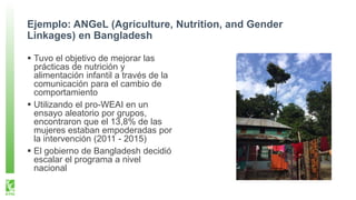 Ejemplo: ANGeL (Agriculture, Nutrition, and Gender
Linkages) en Bangladesh
Tuvo el objetivo de mejorar las
prácticas de nutrición y
alimentación infantil a través de la
comunicación para el cambio de
comportamiento
Utilizando el pro-WEAI en un
ensayo aleatorio por grupos,
encontraron que el 13,8% de las
mujeres estaban empoderadas por
la intervención (2011 - 2015)
El gobierno de Bangladesh decidió
escalar el programa a nivel
nacional
