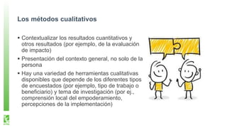 Los métodos cualitativos
Contextualizar los resultados cuantitativos y
otros resultados (por ejemplo, de la evaluación
de impacto)
Presentación del contexto general, no solo de la
persona
Hay una variedad de herramientas cualitativas
disponibles que depende de los diferentes tipos
de encuestados (por ejemplo, tipo de trabajo o
beneficiario) y tema de investigación (por ej.,
comprensión local del empoderamiento,
percepciones de la implementación)