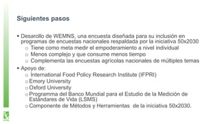 Siguientes pasos
Desarollo de WEMNS, una encuesta diseñada para su inclusión en
programas de encuestas nacionales respaldada por la iniciativa 50x2030
o Tiene como meta medir el empoderamiento a nivel individual
o Menos complejo y que consume menos tiempo
o Complementa las encuestas agrícolas nacionales de múltiples temas
Apoyo de:
o International Food Policy Research Institute (IFPRI)
oEmory University
oOxford University
oProgramma del Banco Mundial para el Estudio de la Medición de
Estándares de Vida (LSMS)
oComponente de Métodos y Herramientas de la iniciativa 50x2030.