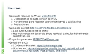 Recursos
Centro de recursos de WEAI: weai.ifpri.info
o Descripciones de cada version de WEAI
o Herramientas para recopilar datos (cuantiativos y cualitativos)
o Publicaciones
Curso por internet: http://elearning.foodsecurityportal.org/
oEste curso fundacional es gratis
oHay más cursos en desarrollo sobre recopilar datos, las herramientas
cualitativas, etc.
Preguntas generales: IFPRI-WEAI@cgiar.org
Género en el CG
oCG Gender Platform: https://gender.cgiar.org/
oLibro neuevo: Advancing gender equality through agricultural and
environmental research: Past, present, and future