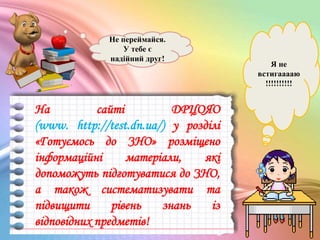 Я не
встигааааю
!!!!!!!!!!
Не переймайся.
У тебе є
надійний друг!
На сайті ДРЦОЯО
(www. http://test.dn.ua/) у розділі
«Готуємось до ЗНО» розміщено
інформаційні матеріали, які
допоможуть підготуватися до ЗНО,
а також систематизувати та
підвищити рівень знань із
відповідних предметів!
 