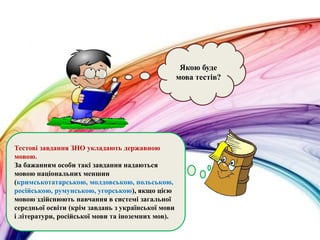 Якою буде
мова тестів?
Тестові завдання ЗНО укладають державною
мовою.
За бажанням особи такі завдання надаються
мовою національних меншин
(кримськотатарською, молдовською, польською,
російською, румунською, угорською), якщо цією
мовою здійснюють навчання в системі загальної
середньої освіти (крім завдань з української мови
і літератури, російської мови та іноземних мов).
 