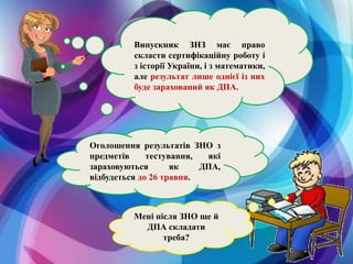 Мені після ЗНО ще й
ДПА складати
треба?
Випускник ЗНЗ має право
скласти сертифікаційну роботу і
з історії України, і з математики,
але результат лише однієї із них
буде зарахований як ДПА.
Оголошення результатів ЗНО з
предметів тестування, які
зараховуються як ДПА,
відбудеться до 26 травня.
 