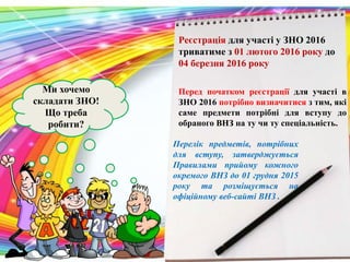 Ми хочемо
складати ЗНО!
Що треба
робити?
Реєстрація для участі у ЗНО 2016
триватиме з 01 лютого 2016 року до
04 березня 2016 року
Перед початком реєстрації для участі в
ЗНО 2016 потрібно визначитися з тим, які
саме предмети потрібні для вступу до
обраного ВНЗ на ту чи ту спеціальність.
Перелік предметів, потрібних
для вступу, затверджується
Правилами прийому кожного
окремого ВНЗ до 01 грудня 2015
року та розміщується на
офіційному веб-сайті ВНЗ .
 
