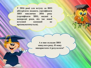 А я вже складав ЗНО
минулого року. Я можу
використати ті результати?
У 2016 році для вступу до ВНЗ
абітурієнти подають сертифікати
ЗНО виключно 2016 року
(сертифікати ЗНО, видані в
попередні роки, під час нової
вступної кампанії не
враховуватимуться).
 