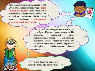 Я чув про бали та пороги в
результатах. Що воно таке?
Для визначення результатів ЗНО
2016 буде встановлюватися поріг
«склав/не склав» для кожного з
предметів тестування, тобто та
кількість тестових балів, яку
може набрати мінімально
підготовлений абітурієнт.
Після того, як абітурієнти напишуть
тест, буде зібрана група експертів. На
кожному засіданні вони
встановлюватимуть мінімальну
кількість (суму) тестових балів, які
за виконання тесту може отримати
абітурієнт із мінімальним рівнем
знань .
 