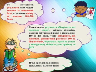 Я чув про бали та пороги в
результатах. Що воно таке?
Усі абітурієнти,
результати яких будуть
вищими за «пороговий
бал», отримають оцінку
за шкалою 100–200
балів.
Таким чином, результати абітурієнтів, які
подолали «поріг», займуть відповідне
місце на рейтинговій шкалі в діапазоні від
100 до 200 балів, тобто абітурієнти, які
матимуть рейтинговий результат 100 та
більше балів, отримають право на участь
у конкурсному відборі під час прийому до
ВНЗ.
 