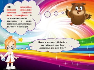 Якщо я матиму 100 балів у
сертифікаті, того буде
достатньо для всіх ВНЗ?
ВНЗ самостійно
визначає мінімальне
значення кількості
балів сертифіката із
загальноосвітнього
предмета, з яким
вступник допускається
до участі в конкурсі.
 