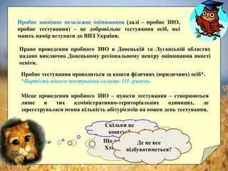 Пробне зовнішнє незалежне оцінювання (далі – пробне ЗНО,
пробне тестування) – це добровільне тестування осіб, які
мають намір вступати до ВНЗ України.
Що таке пробне ЗНО?
Хто цим займається?
Право проведення пробного ЗНО в Донецькій та Луганській областях
надано виключно Донецькому регіональному центру оцінювання якості
освіти.
Скільки це
коштує?
Пробне тестування проводиться за кошти фізичних (юридичних) осіб*.
*Вартість одного тестування складає 111 гривень.
Де це все
відбуватиметься?
Місце проведення пробного ЗНО – пункти тестування – створюються
лише в тих адміністративно-територіальних одиницях, де
зареєструвалася певна кількість абітурієнтів на кожен день тестування.
 
