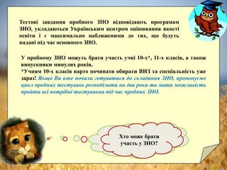 У пробному ЗНО можуть брати участь учні 10-х*, 11-х класів, а також
випускники минулих років.
*Учням 10-х класів варто починати обирати ВНЗ та спеціальність уже
зараз! Якщо Ви вже почали готуватися до складання ЗНО, пропонуємо
цикл пробних тестувань розподілити на два роки та мати можливість
пройти всі потрібні тестування під час пробних ЗНО.
Чим “пробні” тести
відрізняються від
“обов’язкових”?
Тестові завдання пробного ЗНО відповідають програмам
ЗНО, укладаються Українським центром оцінювання якості
освіти і є максимально наближеними до тих, що будуть
надані під час основного ЗНО.
Хто може брати
участь у ЗНО?
 