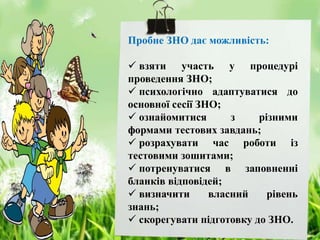Пробне ЗНО дає можливість:
 взяти участь у процедурі
проведення ЗНО;
 психологічно адаптуватися до
основної сесії ЗНО;
 ознайомитися з різними
формами тестових завдань;
 розрахувати час роботи із
тестовими зошитами;
 потренуватися в заповненні
бланків відповідей;
 визначити власний рівень
знань;
 скорегувати підготовку до ЗНО.
 