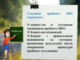 Учасники пробного ЗНО
отримують:
 зошит(-ти) із тестовими
завданнями пробного ЗНО;
 бланк(-ки) відповідей;
 бланки з правильними
відповідями та методику
визначення результатів (після
завершення процедури
пробного тестування).
 