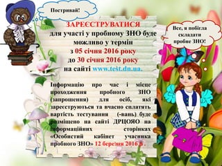 Все, я побігла
складати
пробне ЗНО!
Постривай!
ЗАРЕЄСТРУВАТИСЯ
для участі у пробному ЗНО буде
можливо у термін
з 05 січня 2016 року
до 30 січня 2016 року
на сайті www.test.dn.ua.
Інформацію про час і місце
проходження пробного ЗНО
(запрошення) для осіб, які
зареєструються та вчасно сплатять
вартість тестування (-вань) буде
розміщено на сайті ДРЦОЯО на
інформаційних сторінках
«Особистий кабінет учасника
пробного ЗНО» 12 березня 2016 р .
 