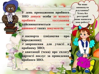 Чи може
виникнути
плутанина?
Хтось без
реєстрації
зможе написати
мою роботу?
У день проходження пробного
ЗНО допуск особи до пункту
пробного тестування
здійснюватиметься за
наявності таких документів:
 паспорта (свідоцтва про
народження);
 запрошення для участі в
пробному ЗНО;
 квитанції (чека) про сплату
вартості послуг за проведення
пробного ЗНО.
 