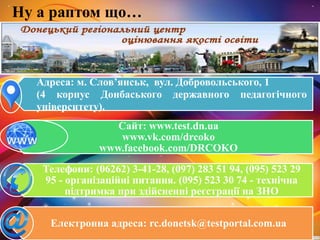 Ну а раптом що…
Адреса: м. Слов’янськ, вул. Добровольського, 1
(4 корпус Донбаського державного педагогічного
університету).
Сайт: www.test.dn.ua
www.vk.com/drcoko
www.facebook.com/DRCOKO
Телефони: (06262) 3-41-28, (097) 283 51 94, (095) 523 29
95 - організаційні питання. (095) 523 30 74 - технічна
підтримка при здійсненні реєстрації на ЗНО
Електронна адреса: rc.donetsk@testportal.com.ua
 