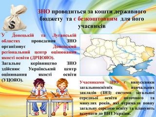 ЗНО проводиться за кошти державного
бюджету та є безкоштовним для його
учасників
У Донецькій та Луганській
областях проведення ЗНО
організовує Донецький
регіональний центр оцінювання
якості освіти (ДРЦОЯО).
Загальне керівництво ЗНО
здійснює Український центр
оцінювання якості освіти
(УЦОЯО). Учасниками ЗНО є випускники
загальноосвітніх навчальних
закладів (ЗНЗ) системи загальної
середньої освіти поточного та
минулих років, які отримали повну
загальну середню освіту та планують
вступати до ВНЗ України.
 