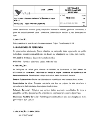 DISF / LEMAS
SISTEMA DE
GERENCIAMENTO
AMBIENTAL
TÍTULO
DISF – DIRETORIA DE IMPLANTAÇÃO FERROSOS
NORTE
ATIVIDADE – RELATÓRIO GERENCIAL
Nº VALE
PRO 0001
PÁGINA
2/6
DATA DA REVISÃO: 20/11/2013 REV.
0
Definir informações mínimas para padronizar e elaborar o relatório gerencial consolidado, a
partir dos dados fornecidos pelas Contratadas, Gerenciadoras de Obra e Área de Projetos da
Vale.
2.0 APLICAÇÃO
Este procedimento se aplica a todos as empresa do Projeto Ferro Carajás S11D.
3.0 DOCUMENTOS DE REFERÊNCIA
Os documentos relacionados foram utilizados na elaboração deste documento ou contêm
instruções e procedimentos aplicáveis a ele. Devem ser utilizados na sua revisão mais recente.
POL-0003-G - Política de Desenvolvimento Sustentável
NOR-0008 - Norma do Sistema da Gestão Ambiental Vale
4.0 DEFINIÇÕES
As definições de caráter geral, comuns ao universo de documentos do SPE podem ser
encontradas no GU-E-400 - Glossário de Termos e Siglas Utilizados na Implantação de
Empreendimentos. As definições a seguir aplicam-se a este documento somente.
Área de Projetos Vale - Equipe da Vale delegada e mobilizada para implantação do projeto.
Gerenciadora de obra - Empresa contratada pela área de projetos da Vale para fazer o
gerenciamento da implantação de um determinado projeto.
Relatório Gerencial - Relatório que contem dados gerenciais consolidados de forma a
possibilitar a análise de desempenho ambiental dos projetos de fornecedores de serviços.
Sistema de Relatório Gerencial - Relatório padronizado utilizado para consolidação dos dados
gerenciais do SGA-LEMAS
5.0 DESCRIÇÃO DO PROCESSO
5.1 INTRODUÇÃO
 