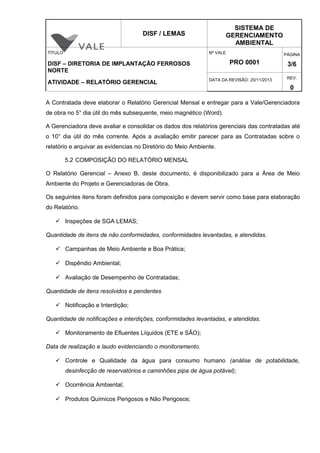 DISF / LEMAS
SISTEMA DE
GERENCIAMENTO
AMBIENTAL
TÍTULO
DISF – DIRETORIA DE IMPLANTAÇÃO FERROSOS
NORTE
ATIVIDADE – RELATÓRIO GERENCIAL
Nº VALE
PRO 0001
PÁGINA
3/6
DATA DA REVISÃO: 20/11/2013 REV.
0
A Contratada deve elaborar o Relatório Gerencial Mensal e entregar para a Vale/Gerenciadora
de obra no 5° dia útil do mês subsequente, meio magnético (Word).
A Gerenciadora deve avaliar e consolidar os dados dos relatórios gerenciais das contratadas até
o 10° dia útil do mês corrente. Após a avaliação emitir parecer para as Contratadas sobre o
relatório e arquivar as evidencias no Diretório do Meio Ambiente.
5.2 COMPOSIÇÃO DO RELATÓRIO MENSAL
O Relatório Gerencial – Anexo B, deste documento, é disponibilizado para a Área de Meio
Ambiente do Projeto e Gerenciadoras de Obra.
Os seguintes itens foram definidos para composição e devem servir como base para elaboração
do Relatório.
 Inspeções de SGA LEMAS;
Quantidade de itens de não conformidades, conformidades levantadas, e atendidas.
 Campanhas de Meio Ambiente e Boa Prática;
 Dispêndio Ambiental;
 Avaliação de Desempenho de Contratadas;
Quantidade de itens resolvidos e pendentes
 Notificação e Interdição;
Quantidade de notificações e interdições, conformidades levantadas, e atendidas.
 Monitoramento de Efluentes Líquidos (ETE e SÃO);
Data de realização e laudo evidenciando o monitoramento.
 Controle e Qualidade da água para consumo humano (análise de potabilidade,
desinfecção de reservatórios e caminhões pipa de água potável);
 Ocorrência Ambiental;
 Produtos Químicos Perigosos e Não Perigosos;
 