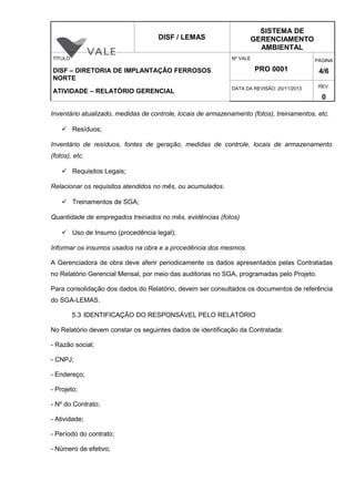 DISF / LEMAS
SISTEMA DE
GERENCIAMENTO
AMBIENTAL
TÍTULO
DISF – DIRETORIA DE IMPLANTAÇÃO FERROSOS
NORTE
ATIVIDADE – RELATÓRIO GERENCIAL
Nº VALE
PRO 0001
PÁGINA
4/6
DATA DA REVISÃO: 20/11/2013 REV.
0
Inventário atualizado, medidas de controle, locais de armazenamento (fotos), treinamentos, etc.
 Resíduos;
Inventário de resíduos, fontes de geração, medidas de controle, locais de armazenamento
(fotos), etc.
 Requisitos Legais;
Relacionar os requisitos atendidos no mês, ou acumulados.
 Treinamentos de SGA;
Quantidade de empregados treinados no mês, evidências (fotos)
 Uso de Insumo (procedência legal);
Informar os insumos usados na obra e a procedência dos mesmos.
A Gerenciadora de obra deve aferir periodicamente os dados apresentados pelas Contratadas
no Relatório Gerencial Mensal, por meio das auditorias no SGA, programadas pelo Projeto.
Para consolidação dos dados do Relatório, devem ser consultados os documentos de referência
do SGA-LEMAS.
5.3 IDENTIFICAÇÃO DO RESPONSÁVEL PELO RELATÓRIO
No Relatório devem constar os seguintes dados de identificação da Contratada:
- Razão social;
- CNPJ;
- Endereço;
- Projeto;
- Nº do Contrato;
- Atividade;
- Período do contrato;
- Número de efetivo;
 