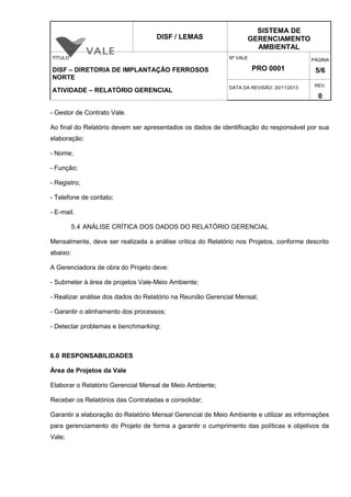 DISF / LEMAS
SISTEMA DE
GERENCIAMENTO
AMBIENTAL
TÍTULO
DISF – DIRETORIA DE IMPLANTAÇÃO FERROSOS
NORTE
ATIVIDADE – RELATÓRIO GERENCIAL
Nº VALE
PRO 0001
PÁGINA
5/6
DATA DA REVISÃO: 20/11/2013 REV.
0
- Gestor de Contrato Vale.
Ao final do Relatório devem ser apresentados os dados de identificação do responsável por sua
elaboração:
- Nome;
- Função;
- Registro;
- Telefone de contato;
- E-mail.
5.4 ANÁLISE CRÍTICA DOS DADOS DO RELATÓRIO GERENCIAL
Mensalmente, deve ser realizada a análise crítica do Relatório nos Projetos, conforme descrito
abaixo:
A Gerenciadora de obra do Projeto deve:
- Submeter à área de projetos Vale-Meio Ambiente;
- Realizar análise dos dados do Relatório na Reunião Gerencial Mensal;
- Garantir o alinhamento dos processos;
- Detectar problemas e benchmarking;
6.0 RESPONSABILIDADES
Área de Projetos da Vale
Elaborar o Relatório Gerencial Mensal de Meio Ambiente;
Receber os Relatórios das Contratadas e consolidar;
Garantir a elaboração do Relatório Mensal Gerencial de Meio Ambiente e utilizar as informações
para gerenciamento do Projeto de forma a garantir o cumprimento das políticas e objetivos da
Vale;
 