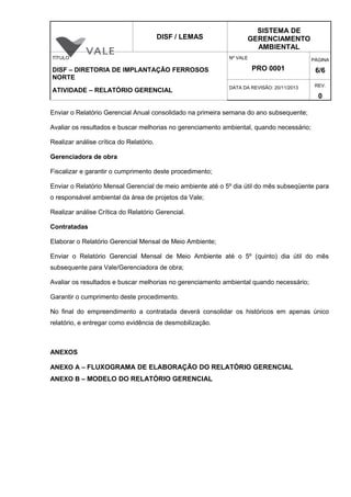 DISF / LEMAS
SISTEMA DE
GERENCIAMENTO
AMBIENTAL
TÍTULO
DISF – DIRETORIA DE IMPLANTAÇÃO FERROSOS
NORTE
ATIVIDADE – RELATÓRIO GERENCIAL
Nº VALE
PRO 0001
PÁGINA
6/6
DATA DA REVISÃO: 20/11/2013 REV.
0
Enviar o Relatório Gerencial Anual consolidado na primeira semana do ano subsequente;
Avaliar os resultados e buscar melhorias no gerenciamento ambiental, quando necessário;
Realizar análise crítica do Relatório.
Gerenciadora de obra
Fiscalizar e garantir o cumprimento deste procedimento;
Enviar o Relatório Mensal Gerencial de meio ambiente até o 5º dia útil do mês subseqüente para
o responsável ambiental da área de projetos da Vale;
Realizar análise Crítica do Relatório Gerencial.
Contratadas
Elaborar o Relatório Gerencial Mensal de Meio Ambiente;
Enviar o Relatório Gerencial Mensal de Meio Ambiente até o 5º (quinto) dia útil do mês
subsequente para Vale/Gerenciadora de obra;
Avaliar os resultados e buscar melhorias no gerenciamento ambiental quando necessário;
Garantir o cumprimento deste procedimento.
No final do empreendimento a contratada deverá consolidar os históricos em apenas único
relatório, e entregar como evidência de desmobilização.
ANEXOS
ANEXO A – FLUXOGRAMA DE ELABORAÇÃO DO RELATÓRIO GERENCIAL
ANEXO B – MODELO DO RELATÓRIO GERENCIAL
 