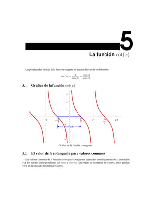 La función cot(x)
                                                                                              5
  Las propiedades básicas de la función tangente se pueden derivar de su deﬁnición.

                                                   1      cos(x)
                                      cot(x) =          =
                                                 tan(x)   sen(x)


5.1. Gráﬁca de la función cot(x)

                                          3

                                          2

                                          1



                      Π           Π                     Π          Π         3Π          2Π
                                  2                     2                     2
                                          1
                                        Período
                                          2

                                          3

                                   Gráﬁca de la función cotangente.


5.2. El valor de la cotangente para valores comunes
   Los valores comunes de la función cotangente pueden ser derivados inmediatamente de la deﬁnición
y de los valores correspondientes del seno y coseno. Con objeto de no repetir los valores, estos pueden
verse en la tabla del resumen de valores.
 