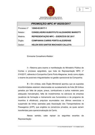 MINISTÉRIO PÚBLICO DE CONTAS
DO ESTADO DO RIO GRANDE DO SUL
Home page: http:/portal.mpc.rs.gov.br/ e-mail: mpc@mpc.rs.gov.br
RubricaFL.
41
PROMOÇÃO MPC Nº 00255/2017
Processo nº 12640-02.00/17-1
Relator: CONSELHEIRO-SUBSTITUTO ALEXANDRE MARIOTTI
Matéria: REPRESENTAÇÃO MPC – EXERCÍCIO DE 2017
Órgão: COMPANHIA CARRIS PORTO-ALEGRENSE
Gestor: HELEN DOS SANTOS MACHADO CALLEYA
Eminente Conselheiro-Relator:
I – Retorna para exame e manifestação do Ministério Público de
Contas o processo epigrafado, que trata da Representação MPC nº
014/2017, referente à Companhia Carris Porto-Alegrense, tendo como objeto
o exame de possíveis irregularidades na gestão operacional da Companhia.
II – Em síntese, este Órgão Ministerial apontou que as supostas
inconformidades estariam relacionadas ao sucateamento da frota (80 ônibus
parados por falta de peças, pneus, combustíveis e outros materiais para
adequada manutenção), falta de investimentos na estrutura da empresa
(ausência de formação e treinamento aos funcionários e de programa de
incentivo à eficiência), prejuízos acumulados nos últimos exercícios e
suspensão de linhas operadas pela Associação dos Transportadores de
Passageiros (ATP), que engloba os consórcios privados, as quais seriam
transferidas para operacionalização da Carris.
Nesse sentido, cabe repisar os seguintes excertos da
Representação:
 