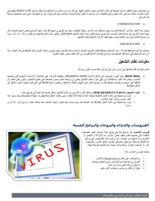 ‫من خصائص هذين الملفين انه يتم تحميلها في ذاكره الحاسب بمجرد تشغيل الجهاز في كل مرة دون تدخل من المستخدم بواسطة برنامج اإلقالع ‪ BOOT‬ويبقيان في‬
‫ذاكرة الحاسب بشكل دائم حتى أثناء تنفيذ برامج التطبيقات الن بدونهما ال يمكن إدخال البيانات الخاصة بهذه البرامج آو إخراج المعلومات التي تمت معالجتها بواسطة‬
                                                                                                                                              ‫هذه البرامج‬

                                                                                                                      ‫‪:COMMAND.COM‬‬                ‫‪‬‬

‫يختص هذا الملف باألوامر المدخلة للحاسب ويقوم باستقبال هذه األوامر وتنفيذ المطلوب منها عن طريق برامجها الفرعية، ولهذا البرنامج بعض المهام المحددة مثل‬
‫مهمة تحديد التاريخ عند بداية تشغيل الحاسب، كما يتولى مهمة إظهار محث نظام التشغيل ‪ DOS‬كذلك، ويظهر محث نظام التشغيل إما بالصورة ‪ >:A‬أو ‪ >:C‬ويبدأ‬
                                                                       ‫من عندها التعامل مع أوامر النظام بجانب مهمة تنفيذ األوامر الداخلية لنظام التشغيل.‬

                                                                                                                         ‫‪:DBLSPACE.BIN‬‬            ‫‪‬‬

‫يستخدم هذا البرنامج فقط فيما إذا رغب المستخدم بضغط ملفات القرص الصلب لزيادة مساحة القرص ويقوم بتخزين بيانات القرص قبل الضغط في هذا الملف، وإذا‬
                                             ‫ما رغب المستخدم في إعادة فك الضغط يتم استرجاع البيانات األولية للقرص من هذا الملف ضمن عملية عكسية.‬


                                                                                                                        ‫مكونات نظام التشغيل‬
                                                                            ‫تنقسم مكونات نظام التشغيل في إم إس دوس إلى جزأين وذلك حسب مكان وجودها:‬

‫‪ :ROM BIOS‬وهو الجـزء الموجـود في الذاكرة الدائمة ‪ RESIDENT ROM‬ووظيفته إلشراف علي العمليات األساسية والحيوية التي يحتاجها‬                          ‫‪‬‬
‫الحاسب ويعمل هذا الجزء باستقاللية عن باقي أجزاء نظام التشغيل بمعنى أن برامجه تعمل بمجرد الضغط على مفتاح التشغيل، وتكون باقى ملفات ال‬
‫‪ DOS‬غير موجوده ويتوجب تحميلها قبل أن يصبح العمل علي الجهاز ممكنً، والواقع أن بعض برامج ‪ ROM‬هي التي تقوم بتحميل الجزء الباقى إلى‬
                                                               ‫ا‬
                                                                                                                        ‫الذاكرة ‪.RAM‬‬

              ‫الجـزء الموجود باالسطوانة ‪ :DISK RESIDENT‬ويشكل الجزء األساسي من نظام التشغيل ويمكن تقسيمه هو أيضا إلى جزئيين هما:‬
                              ‫ً‬                                                                                                                   ‫‪‬‬
‫‪ o‬جزء يتم تحميله في ذاكرة العمل ‪ RAM‬بصفة دائمة وتمثله ثالثة ملفات تسمى ملفات النظام (باإلنجليزية: ‪ )System Files‬ويعد وجود هذا‬
                                                                                             ‫الجزء ضروريً لبدء عمل الحاسب.‬
                                                                                                              ‫ا‬
‫‪ o‬جزء يتم تحميله في ذاكرة العمل ‪ RAM‬عند الحاجة إليه ويتم مسحه منها بمجرد انتهاء التعامل معه وتمثله ملفات برامج أوامر ال"إم إس‬
                                                                                                                     ‫دوس".‬




                                                                      ‫الفلروسات والديدان والتروجان والبرامج الخبلثة‬
                                                                                ‫فيروس الحاسوب هو برنامج خارجي صنع عمدً بغرض تغيير خصائص‬
                                                                                                        ‫ا‬
                                                                                 ‫الملفات التي يصيبها لتقوم بتنفيذ بعض األوامر إما باإلزالة أو التعديل أو‬
                                                                                   ‫التخريب وما شابهها من عمليات. اي ان فيروسات الكومبيوتر هي برامج‬
                                                                                   ‫تتم كتابتها بواسطة مبرمجين محترفين بغرض إلحاق الضرر بكومبيوتر‬
                                                                                     ‫آخر، أو السيطرة عليه أو سرقة بيانات مهمة، وتتم كتابتها بطريقة معينة.‬

                                                                                                                             ‫يتصف فيروس الحاسب بأنه :‬

                                                                                              ‫برنامج قادر على التناسخ ‪ Replication‬واالنتشار.‬     ‫1.‬
                                                                                           ‫الفيروس يربط نفسه ببرنامج أخر يسمى الحاضن ‪.host‬‬       ‫2.‬
                                                                                                           ‫ال يمكن أن تنشأ الفيروسات من ذاتها.‬   ‫3.‬
                                                                                                   ‫يمكن أن تنتقل من حاسوب مصاب آلخر سليم.‬        ‫4.‬




                                                                                                      ‫وبلشم ال‬      ‫أما بلحاسو‬      ‫غازي بليا عي و‬
 