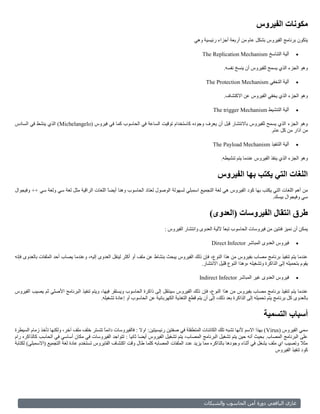 ‫مكونات الفيروس‬
                                                                                              ‫يتكون برنامج الفيروس بشكل عام من أربعة أجزاء رئيسية وهي‬

                                                                                                  ‫آلية التناسخ ‪The Replication Mechanism‬‬           ‫‪‬‬

                                                                                                             ‫وهو الجزء الذي يسمح للفيروس أن ينسخ نفسه.‬

                                                                                                    ‫آلية التخفي ‪The Protection Mechanism‬‬           ‫‪‬‬

                                                                                                             ‫وهو الجزء الذي يخفي الفيروس عن االكتشاف.‬

                                                                                                        ‫آلية التنشيط ‪The trigger Mechanism‬‬         ‫‪‬‬

‫وهو الجزء الذي يسمح للفيروس باالنتشار قبل أن يعرف وجوده كاستخدام توقيت الساعة في الحاسوب كما في فيروس (‪ )Michelangelo‬الذي ينشط في السادس‬
                                                                                                                       ‫من آذار من كل عام.‬

                                                                                                        ‫آلية التنفيذ ‪The Payload Mechanism‬‬         ‫‪‬‬

                                                                                                            ‫وهو الجزء الذي ينفذ الفيروس عندما يتم تنشيطه.‬


                                                                                                          ‫اللغات التي يكتب بها الفيروس‬
‫من أهم اللغات التي يكتب بها كود الفيروس هي لغة التجميع اسمبلي لسهولة الوصول لعتاد الحاسوب وهنا أيضً اللغات الراقية مثل لغة سي ولغة سي ++ وفيجوال‬
                                             ‫ا‬
                                                                                                                              ‫سي وفيجوال بيسك.‬


                                                                                                      ‫طرق انتقال الفيروسات (العدوى)‬
                                                                              ‫يمكن أن نميز فئتين من فيروسات الحاسوب تبعا آللية العدوى وانتشار الفيروس :‬
                                                                                                             ‫ً‬

                                                                                                       ‫فيروس العدوى المباشر ‪Direct Infector‬‬        ‫‪‬‬

‫عندما يتم تنفيذ برنامج مصاب بفيروس من هذا النوع، فإن ذلك الفيروس يبحث بنشاط عن ملف أو أكثر لينقل العدوى إليه، وعندما يصاب أحد الملفات بالعدوى فإنه‬
                                                                                             ‫يقوم بتحميله إلى الذاكرة وتشغيله ،وهذا النوع قليل االنتشار.‬

                                                                                                 ‫فيروس العدوى غير المباشر ‪Indirect Infector‬‬        ‫‪‬‬

‫عندما يتم تنفيذ برنامج مصاب بفيروس من هذا النوع، فإن ذلك الفيروس سينتقل إلى ذاكرة الحاسوب ويستقر فيها، ويتم تنفيذ البرنامج األصلي ثم يصيب الفيروس‬
                                           ‫بالعدوى كل برنامج يتم تحميله إلى الذاكرة بعد ذلك، إلى أن يتم قطع التغذية الكهربائية عن الحاسوب أو إعادة تشغيله.‬


                                                                                                                                  ‫أسباب التسمية‬
‫سمي الفيروس (‪ ) Virus‬بهذا االسم ألنها تشبه تلك الكائنات المتطفلة في صفتين رئيسيتين: اوال : فالفيروسات دائمً تتستر خلف ملف آخر، ولكنها تأخذ زمام السيطرة‬
                                              ‫ا‬
‫على البرنامج المصاب. بحيث أنه حين يتم تشغيل البرنامج المصاب، يتم تشغيل الفيروس أيضا ثانيا : تتواجد الفيروسات في مكان أساسي في الحاسب كالذاكره رام‬
‫مثال وتصيب اي ملف يشغل في أثناء وجودها بالذاكره مما يزيد عدد الملفات المصابه كلما طال وقت اكتشاف الفايروس تستخدم عادة لغة التجميع (االسمبلي) لكتابة‬
                                                                                                                                         ‫كود تنفيذ الفيروس‬




                                                                                                   ‫وبلشم ال‬      ‫أما بلحاسو‬      ‫غازي بليا عي و‬
 