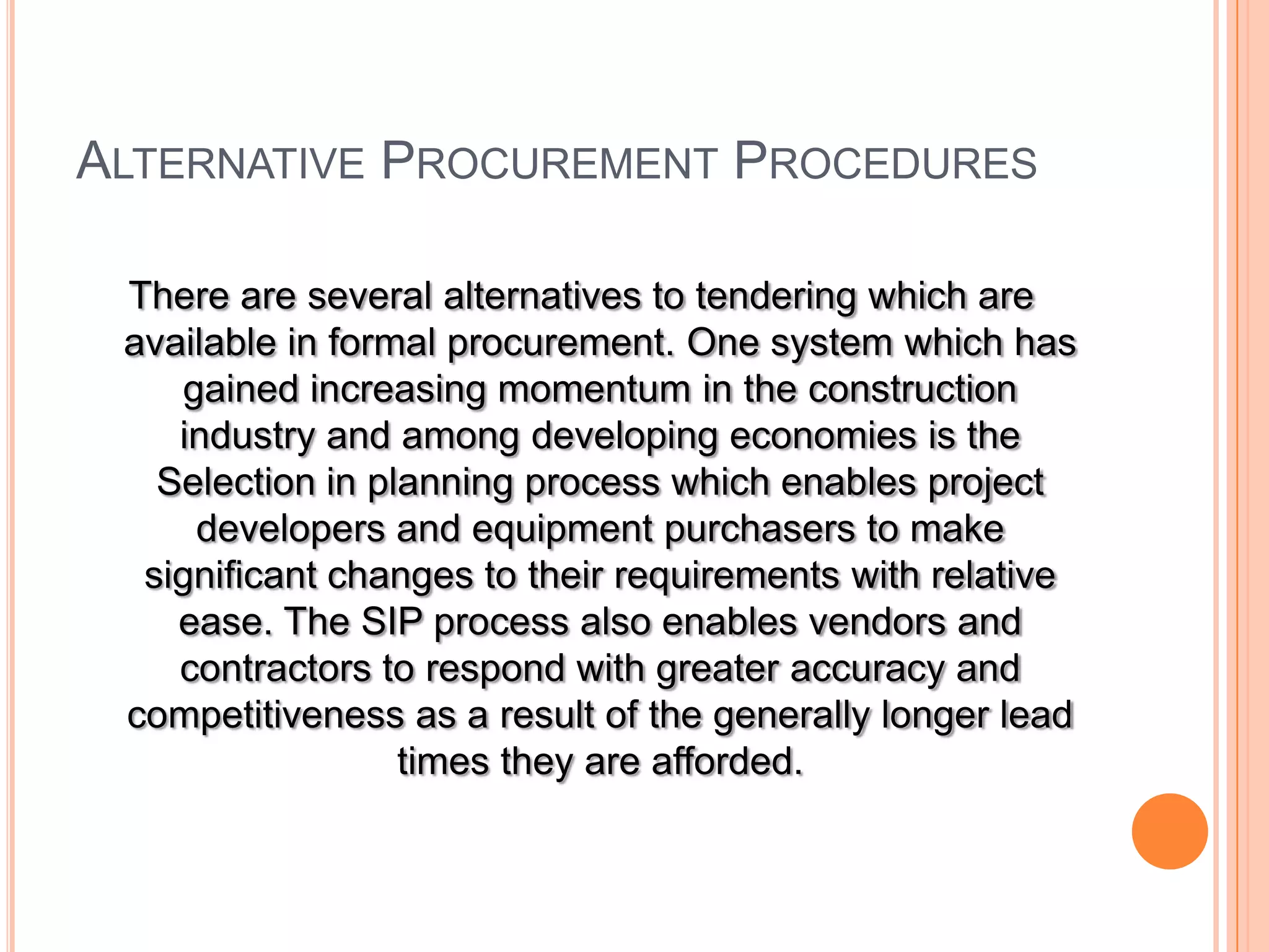 ALTERNATIVE PROCUREMENT PROCEDURES
There are several alternatives to tendering which are
available in formal procurement. One system which has
gained increasing momentum in the construction
industry and among developing economies is the
Selection in planning process which enables project
developers and equipment purchasers to make
significant changes to their requirements with relative
ease. The SIP process also enables vendors and
contractors to respond with greater accuracy and
competitiveness as a result of the generally longer lead
times they are afforded.
 