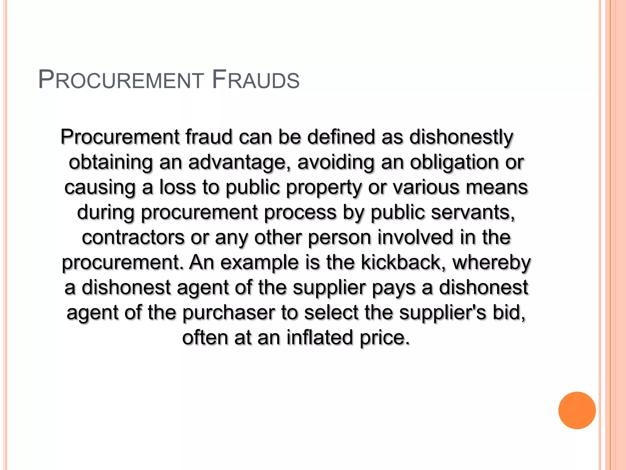PROCUREMENT FRAUDS
Procurement fraud can be defined as dishonestly
obtaining an advantage, avoiding an obligation or
causing a loss to public property or various means
during procurement process by public servants,
contractors or any other person involved in the
procurement. An example is the kickback, whereby
a dishonest agent of the supplier pays a dishonest
agent of the purchaser to select the supplier's bid,
often at an inflated price.
 