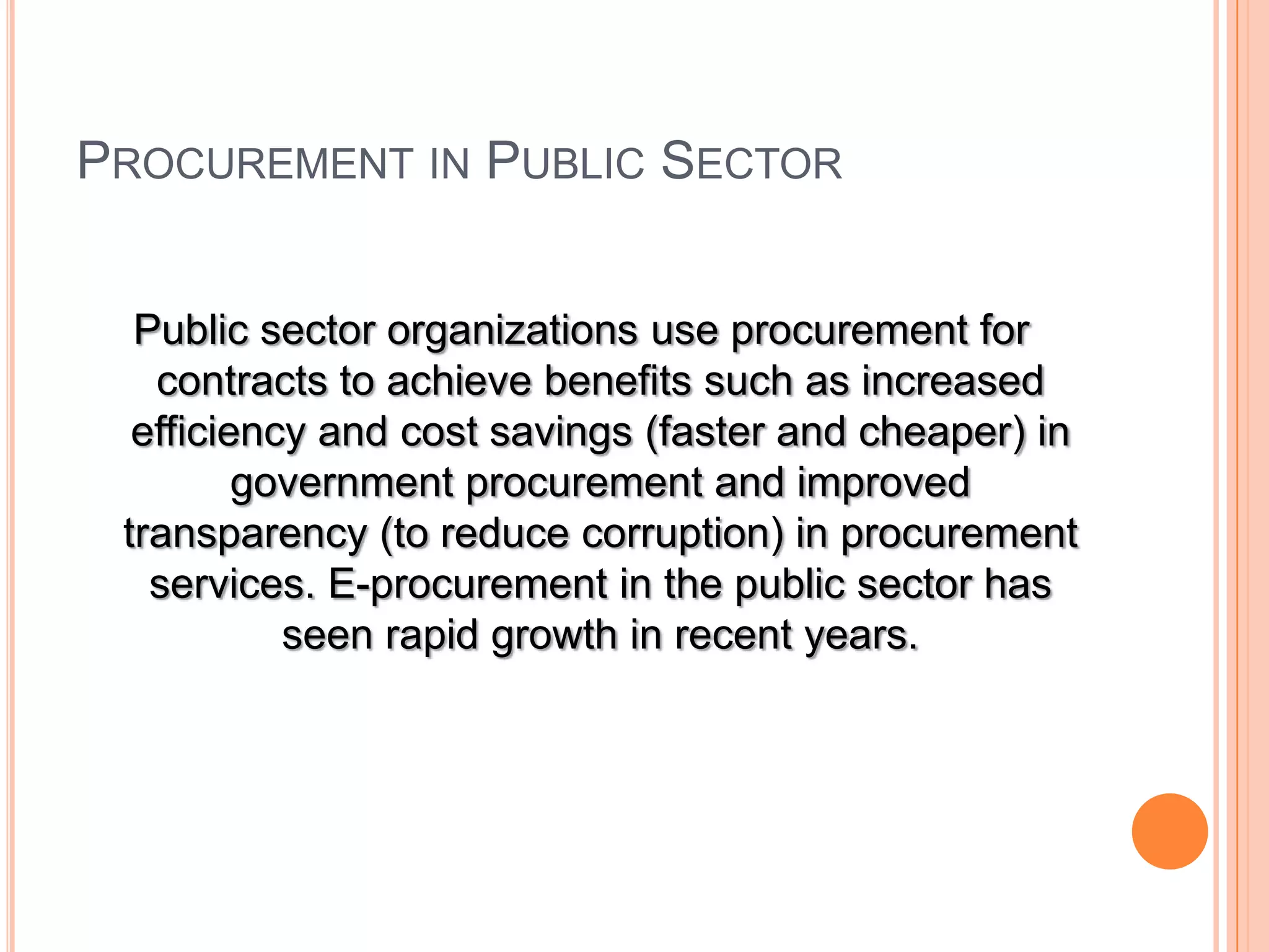 PROCUREMENT IN PUBLIC SECTOR
Public sector organizations use procurement for
contracts to achieve benefits such as increased
efficiency and cost savings (faster and cheaper) in
government procurement and improved
transparency (to reduce corruption) in procurement
services. E-procurement in the public sector has
seen rapid growth in recent years.
 