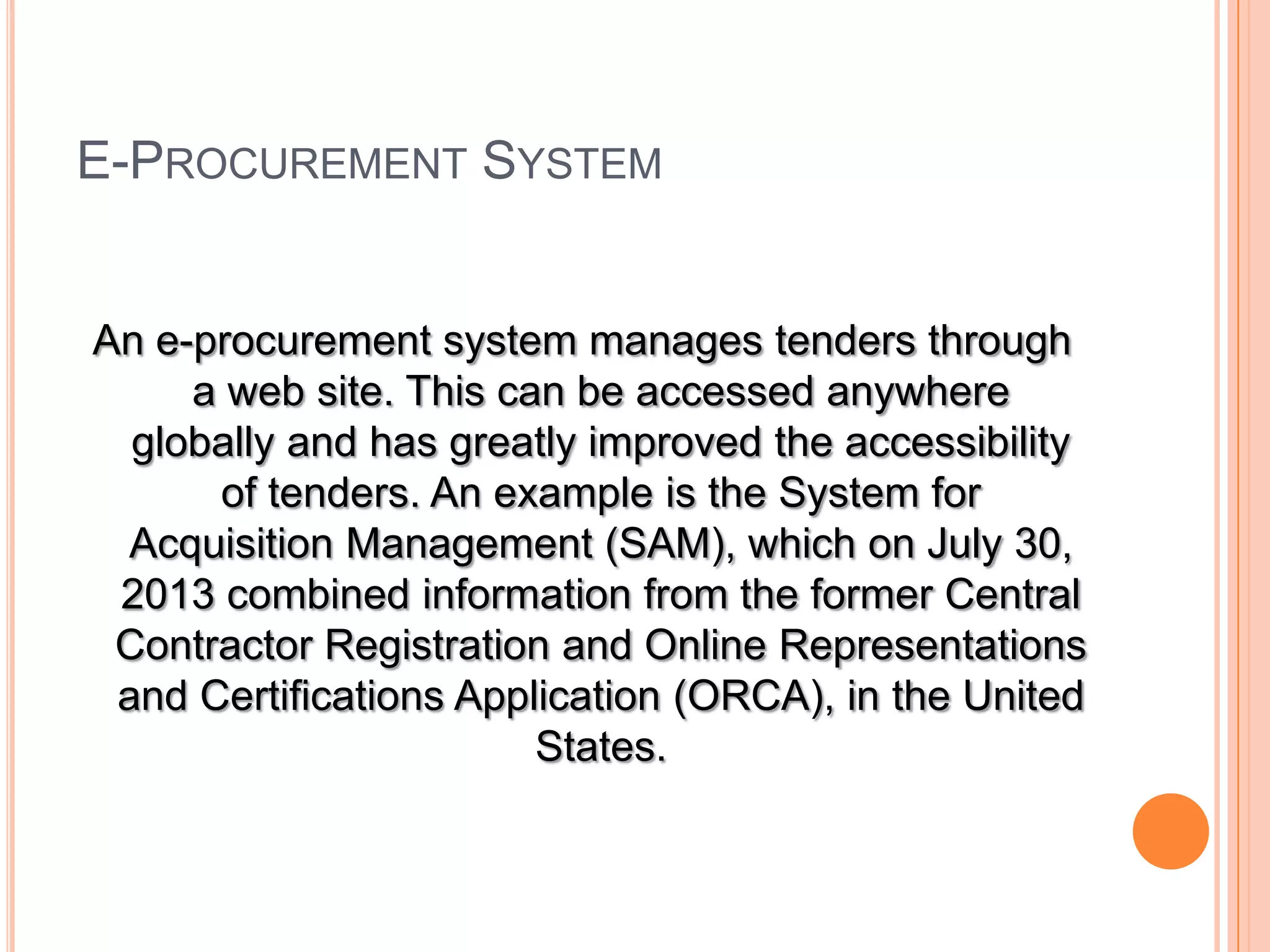 E-PROCUREMENT SYSTEM
An e-procurement system manages tenders through
a web site. This can be accessed anywhere
globally and has greatly improved the accessibility
of tenders. An example is the System for
Acquisition Management (SAM), which on July 30,
2013 combined information from the former Central
Contractor Registration and Online Representations
and Certifications Application (ORCA), in the United
States.
 