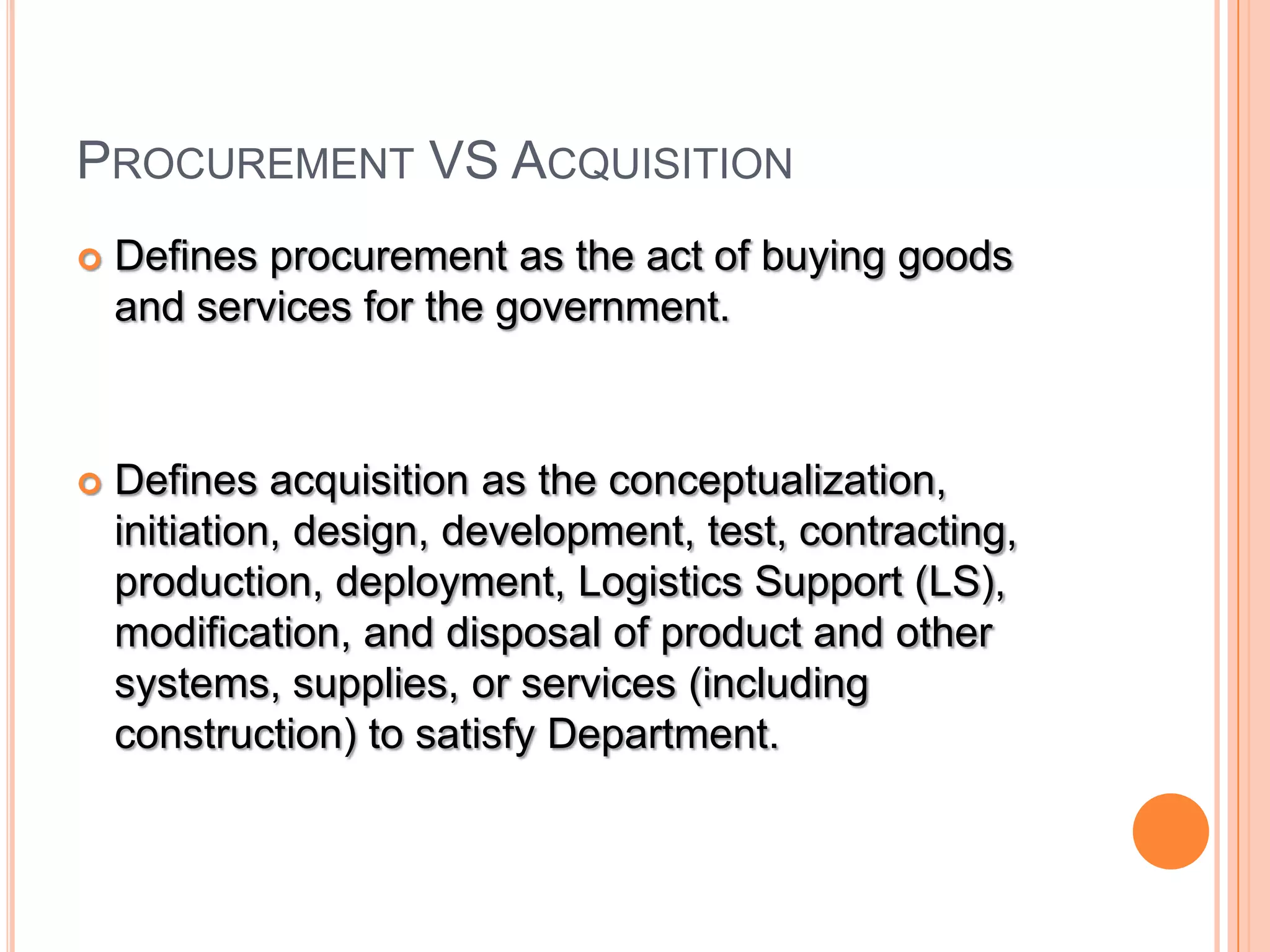 PROCUREMENT VS ACQUISITION
 Defines procurement as the act of buying goods
and services for the government.
 Defines acquisition as the conceptualization,
initiation, design, development, test, contracting,
production, deployment, Logistics Support (LS),
modification, and disposal of product and other
systems, supplies, or services (including
construction) to satisfy Department.
 
