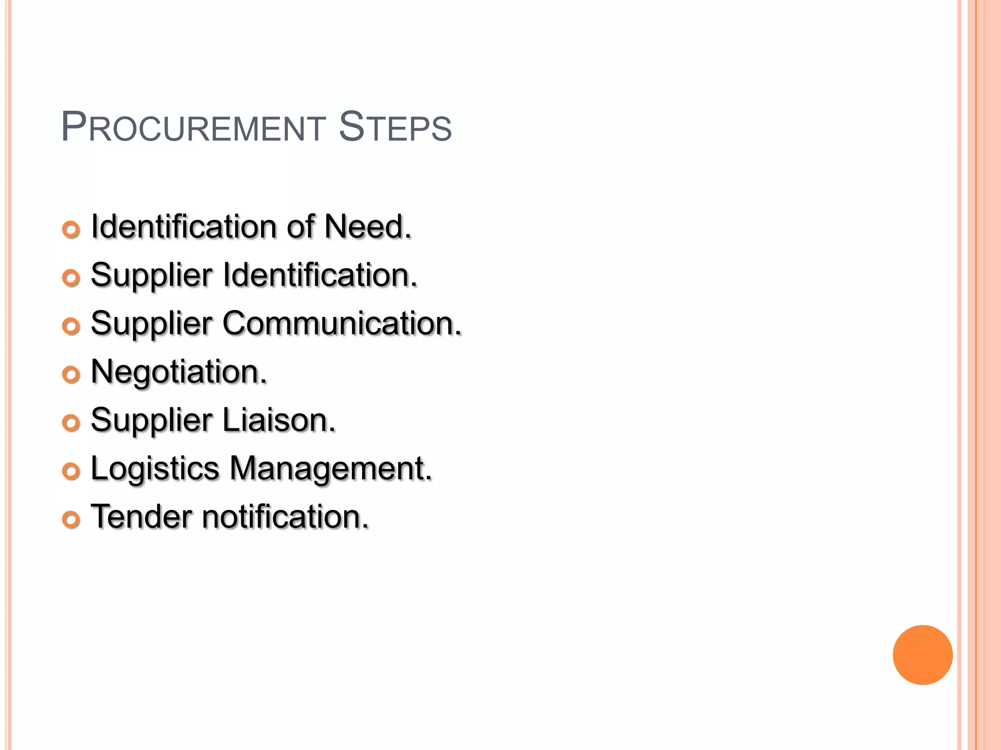PROCUREMENT STEPS
 Identification of Need.
 Supplier Identification.
 Supplier Communication.
 Negotiation.
 Supplier Liaison.
 Logistics Management.
 Tender notification.
 