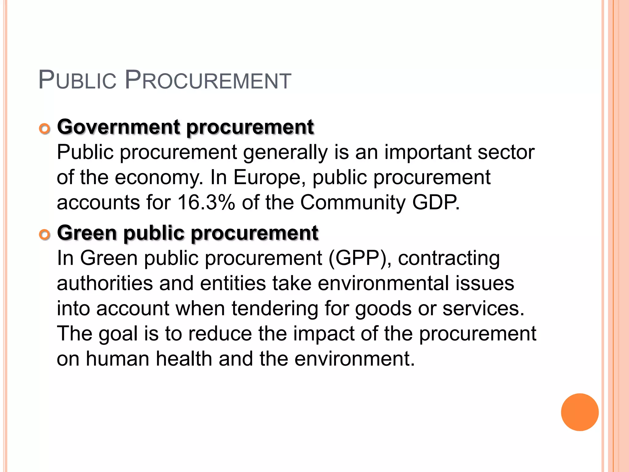 PUBLIC PROCUREMENT
 Government procurement
Public procurement generally is an important sector
of the economy. In Europe, public procurement
accounts for 16.3% of the Community GDP.
 Green public procurement
In Green public procurement (GPP), contracting
authorities and entities take environmental issues
into account when tendering for goods or services.
The goal is to reduce the impact of the procurement
on human health and the environment.
 