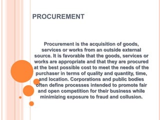 PROCUREMENT
Procurement is the acquisition of goods,
services or works from an outside external
source. It is favorable that the goods, services or
works are appropriate and that they are procured
at the best possible cost to meet the needs of the
purchaser in terms of quality and quantity, time,
and location. Corporations and public bodies
often define processes intended to promote fair
and open competition for their business while
minimizing exposure to fraud and collusion.
 