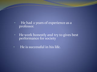 • He had 2 years of experience as a
professor.
• He work honestly and try to gives best
performance for society
• He is successful in his life.
 