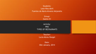 Students:
Leon Rios Abril
Fuentes de Maria Alvarez Alejandra
Group:
Gamix-51
Activity:
PRO
TYPES OF RESTAURANTS
Teacher:
Lucia Abreu Rangel
Date:
30st January, 2014

 
