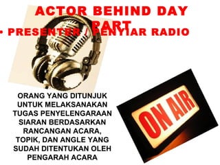 ACTOR BEHIND DAY
              PART
• PRESENTER / PENYIAR RADIO




  ORANG YANG DITUNJUK
  UNTUK MELAKSANAKAN
 TUGAS PENYELENGARAAN
   SIARAN BERDASARKAN
    RANCANGAN ACARA,
  TOPIK, DAN ANGLE YANG
 SUDAH DITENTUKAN OLEH
     PENGARAH ACARA
 