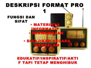 DESKRIPSI FORMAT PRO
          1
FUNGSI DAN
  SIFAT
         • MATERINYA
          INFORMATIF
        • BERWAWASAN

     • DISAJIKAN SECARA
          MENDALAM

              •
   EDUKATIF/INSPIRATIF/AKTI
   F TAPI TETAP MENGHIBUR
 