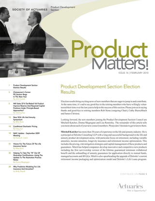 Product Development
                                               Section




                                                                Product
                                                                                                                         ISSUE 76 | FEBRUARY 2010
                                                                                                                                                        !
1	    Product	Development	Section	
      Election	Results                                Product Development Section Election
3	
	
      Chairperson’s	Corner:
      PD	Section	Rings		
                                                      Results
      In	The	New	Year
	     By John Currier
                                                      Election results bring exciting news of new members that are eager to jump in and contribute.
5	    Will	Sales	Of	A	De-Risked	VA	Product	           At the same time, it’s sad to say good-bye to the retiring members who have willingly volun-
      Improve	Reserve	And	Required	Capital	
      Positions	Under	Principle-Based	                teered their time over the last year to help in the success of this section. Please join us in saying
      Approaches?                                     thanks and good-bye to retiring members Rob Stone (outgoing Chair), Cathy Bierschbach
      By Yuhong Xue                                   and James Christou.
13	   New	SOA	Life	And	Annuity	
      Symposium                                       Looking forward, the new members joining the Product Development Section Council are
      By Mike Boot                                    Mitchell Katcher, Donna Megregian and Lisa Renetzky. The remainder of this article tells
14	   Conditional	Stochastic	Pricing	                 you more about each of your new council members. Please don’t hesitate to get to know them.
      By Feng Sun
                                                      Mitchell Katcher has more than 30 years of experience in the life and annuity industry. He is
19	   NAIC	Update	–	September	2009	
      Meeting                                         a principal at Deloitte Consulting LLP with a long and successful background in the life and
      By Donna R. Claire                              annuity product development arena, with particular focus on retirement, including variable
	                                                     annuities, income annuities, longevity insurance and retirement income optimization. This
21	   Visions	For	The	Future	Of	The	Life	             includes the pricing, risk mitigation strategies and capital management of these products and
      Insurance	Sector
                                                      guarantees. Mitch has helped companies develop innovative and competitive new products
      By Mike Boot
                                                      including the first survivorship version of the lifetime guaranteed minimum withdrawal
22	   Helping	To	Take	The	“Ill”	Out	Of	               benefit and the unbundling of annuity guarantees for application directly to mutual funds,
      Illustration	Certifications—Using	The	
                                                      managed accounts and 401(k)s. Mitch is also spearheading the upgrade of Deloitte’s current
      Update	To	The	Illustration	Practice	
      Notes                                           retirement income packaging and optimization model and Deloitte’s Life Loans program.
      By Donna Megregian

24	   Why	Predictive	Modeling	For	Life	
      Insurance	And	Annuities?
      by Andy Staudt
                                                                                                                           CONTINUED ON PAGE 5
 