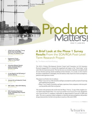 Product Development
                                             Section




                                                             Product
                                                                                                                   ISSUE 77 | JUNE 2010
                                                                                                                                                !
1    A Brief Look at the Phase 1 Survey
     Results From the SOA/RGA
     Post-Level Term Research Project
                                                    A Brief Look at the Phase 1 Survey
     By Tim Rozar and Scott Rushing                 Results From the SOA/RGA Post-Level
3    Chairperson’s Corner:                          Term Research Project
     “What’s on Your Mind?”
     By John Currier                                By Tim Rozar and Scott Rushing

8    Interactions Between Dynamic
     Lapses and Interest Rates in                   The SOA’s Product Development Section Council and Committee on Life Insurance
     Stochastic Modeling                            Research engaged RGA to research the magnitude and impact of the “shock lapse” at the
     By Yuhong Xue                                  end of the level premium period. This has become an extremely important assumption both
                                                    for new business pricing and for modeling in-force business. As a result, we have tried to
13   A Look Ahead to the Fall Society of            develop a comprehensive and highly relevant industry study of post-level term assumptions,
     Actuaries Meeting                              practices and experience results.
     By Tom Phillips and Mitchell Katcher

                                                    The project was broken into two phases:
15   Universal Life and Indexed UL Trends              • Phase 1 was a survey of the mortality and lapse assumptions used by actuaries for pricing
     By Susan J. Saip
                                                         and modeling term products.
                                                       • Phase 2 was a study of mortality and lapse experience from companies with term poli-
19   NAIC Update – March 2010 Meeting                    cies beyond the end of the level period.
     By Donna R. Claire

                                                    This article will summarize the results from the Phase 1 Survey. A copy of the complete sur-
23   SOA International Experience                   vey report can be found at http://soa.org/research/life/research-post-level.aspx. Responses
     Survey—Embedded Value Financial
     Assumptions                                    were received from 41 companies responsible for approximately 63 percent of 2008 term
     Charles Carroll, William Horbatt, and          sales. The survey questions asked companies to describe pricing assumptions and product
     Dominique Lebel                                design characteristics for their term products issued as of the end of 2008.


                                                                                                                    CONTINUED ON PAGE 4
 