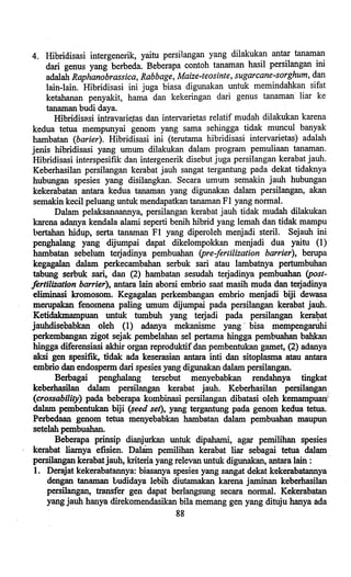..
4. Hibridisasi intergenerik, yaitu persilangan yang dilakukan antar tanaman
dari genus yang berbeda. Beberapa contoh tanaman hasil persilangan ini
adalah Raphanobrassica, Rabbage, Maize-teosinte, sugarcane-sorghum, dan
lain-lain. Hibridisasi ini juga biasa digunakan untuk memindahkan sifat
ketahanan penyakit, hama dan kekeringan dari genus tanaman' liar ke
tanaman budi daya.
Hibridisa.si intravarie.tas dan intervarietas relatif mudah dilakukan karena
kedua tetua mempunyai genom yang sarna sehingga tidak muncul banyak
hambatan Cbarier). Hibridisasi ini (terutama hibridisasi intervarietas) adalah
jenis hibridisasi yang umum dilakukan dalam program pemuliaan tanaman.
Hibridisasi interspesifik dan intergenerik disebut juga persilangan kerabat jauh.
Keberhasilan persilangl:!ll kerabat jauh sangat tergantung pada dekat tidaknya
hubungan spesies yang disilangkan. Secara umum semakin jauh hubungan
kekerabatan antara kedua tanaman yang digunakan dalam persilangan, akan
semakin kecil peluang untuk mendapatkan tanaman FI yang normal.
Dalam pelaksanaannya, persilangan kerabat jauh tidak mudah dilakukan
karena adanya kendala alami seperti benih hibrid yang lemah dan tidak mampu
bertahan hidup, serta tanaman FI yang diperoleh menjadi steril. Sejauh ini
penghalang yang' dijumpai dapat dikelompokkan menjadi dua yaitu (I)
hambatan sebelum terjadinya pembuahan (pre-fertilization barrier), berupa
kegagalan dalam perkecambahan serbuk sari atau lambatnya pertumbuhan
tabung serbuk sari, dan (2) hambatan sesudah terjadinya pembuahan (post-
fertilization barrier), antara lain aborsi embrio saat masih muda dan terjadinya
eliminasi kromosom. Kegagalan perkembangan embrio menjadi biji dew~a
merupakan fenomena paling umum dijumpai pada persilangan kerabat jauh.
Ketidakmampuan untuk tumbuh yang terjadi pada persilangan kera~at
jauhdisebabkan oleh (1) adanya mekanisme yang' bisa mempengaruhi
perkembangan zigot sejak pembelahan sel pertama hingga pembuahan bahkan
hingga diferensiasi akhir organ reproduktif dan pembentukan gamet, (2) adanya
aksi gen spesifik, tidak ada keserasian antara inti dan sitoplasma atauantara
embrio dan endospenn dari spesies yang digunakan dalam persilangan.'
Berbagai penghalang tersebut menyebabkan rendahnya tingkat
keberhasilan dalam persilangan kerabat jauh. Keberhasilan persilangan
(crossability) pada beberapa kombinasi persilangan dibatasi oleh kemampuanf,
dalam pembentukan,biji (seed set), yang tergantung pada genom kedua tetua.
Perbedaan genom tetua menyebabkan hambatan dalam pembuahan maupun
setelah pembuahan. '
Beberapa prinsip dianjurkan untuk dipahami, agar pemilihan spesies
ke~bat liamya efisien. Dalam pemilihan kerabat liar sebagai tetua dalam
persilangan kerabatjauh, kriteria yang relevan untuk digunakan, antara laiil : '
1. Derajat kekerabatannya: biasanya spesies yang sangat dekat kekerabatannya
dengan tanaman budidaya lebih diutamakan karena jaminan keberhasilan
persilangan, transfer gen dapat berlangsung secara normal. Kekeraba,tan
yang jauh hanya direkomendasikan bila memang gen yang dituju hanya ada
88
 