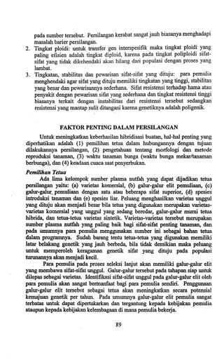 pada sumber tersebut. Persilangan kerabat sangat jauh biasanya menghadapi
masalah barier persilangan.
2. Tingkat ploidi: untuk transfer gen interspesifik maka tingkat ploidi yang
paling efisien adalah tingkat diploid, karena pada tingkat poliploidi sifat-
sifat yang tidak dikehendaki akan hilang dari populasi dengan proses yang
lambat.
3. Tingkatan, stabilitas dan pewarisan sifat-sifat yang dituju: para pemulia
menghendaki agar sifat yang dituju memiliki tingkatan yang tinggi, stabilitas
yang besar dan pewarisannya sederhana. Sifat resistensi terhadap hama atau
penyakit dengan pewarisan sifat yang sederhana dan tingkat resistensi tinggi
biasanya terkait dengan instabilitas dari resistensi tersebut sedangkan
resistensi yang mantap sulit ditangani karena genetiknya adalah poligenik.
FAKTOR PENTING DALAM PERSILANGAN
Untuk meningkatkan keberhasilan hibridisasi buatan, hal-hal penting yang
diperhatikan adalah (1) pemilihan tetua dalam hubungannya dengan tujuan
dilakukannya persilangan, (2) pengetahuan tentang morfologi dan metode
reproduksi tanaman, (3) waktu tanaman bunga (waktu bunga mekar/tanaman
berbunga), dan (4) keadaan cuaca saat penyerbukan.
Pemilihan Tetua
Ada.. lima kelompok sumber plasma nutfah yang dapat dijadikan tetua
persilangan yaitu: (a) varietas komersial, (b) galur-galur elit pemuliaan, (c)
galur-galUf~.pemuliaan dengan satu atau beberapa sifat superior, (d) spesles
introduksi tanaman daD (e) spesies liar. Peluang menghasilkan varietas unggul
yang ditujll akan menjadi besar bila tetua yang digunakan merupakan varletas-
varietas komersial yang unggul yang sedang beredar, galur-galur murni tetua
hibrida, dan tetua-tetua varietas sintetik. Varietas-varietas tersebut merupakan
sumber plasma nutfah yang paling baik bagi sifat-sifat penting tanaman, dan
pada umumnya para pemulia menggunakan sumber ini sebagai b8han tetua
dalam programnya. Sudah barang tentu tetua-tetua yang digunakan memiliki
latar belakang genetik yang jauh berbeda, bila tidak demikian maka peluang
untuk memperoleh keragaman genetik sifat yang dituju pada populasi
turunannya akan menjadi keeil.
Para pemulia pada proses seleksi lanjut akan memiliki galur-galur elit
yang membawa sifat-sifat unggul. Galur-galur tersebut pada. tabapan siap untuk
dilepas sebagai varietas. Identifikasi sifat-sifat unggul pada galur-galur elit oleh
para pemulia akan sangat bennanfaat bagi para pemulia sendiri. Penggunaan
galur-galur elit tersebnt sebagai tetua akan meningkatkan seeara potensial
kemajuan genetik per taboo. Pada umumnya galur-galur elit pemulia sangat
terbatas untuk dapat dipertukarkan dan tergantung kepada kebijakan pemulia
ataupun kepada kebijakan kelembagaan di mana pemulia bekerja.
89
 