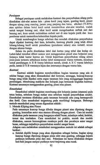Persiapan
Sebagai persiapan untuk melakukan kastrasi dan penyerbukan silang perIu
disediakan alat-alat antara lain: pisau keeil yang tajam, gunting keeil, pinset
dengan ujung yang runeing, jarum yang panjang dan lurus, alkohol (75-85%)
atau spiritus dalam botol keeil untuk mensterilkan alat-alat tersebut, wadah
untuk tempat benang sari, sikat keeil untuk mengeluarkan serbuk sari dari
benang sari, kuas untuk meletakkan serbuk sari di atas kepala putik dan kaea
pembesar untuk memeriksa kebersihan kepala putik.
Untuk membungkus bunga sebelum dan sesudah dilakukan penyerbukan
dapat dipakai kantong dari kain, kelambu, kantong plastik yang telah diberi
lubang-Iubang keeil untuk pemafasan (peredaran udara) atau isolatif, sesuai
dengan ukuran bunga.
Selain itu perIu disediakan label dari kertas yang tebal dan kedap air.
Label-label tersebut diberi nomor umt menggunakan pinsil atau bolpoint yang
tintanya tidak luntur karena air. Untuk keperluan penyerbukan silang antara
jenis-jenis tertentu sebaiknya kertas label mempunyai wama tertentu, misalnya
untuk persilangan A X B wama labelnya merah, untuk A X C wama labelnya
putih, untuk D X B wamanya hijau dan seterusnya dengan wama lain.
Kastrasi
Kastrasi adalah kegiatanmembersihkan bagian tanaman yang ada di
sekitar bunga yang akan diemaskulasi dari kotoran, serangga, kuneup-kuneup
bunga yang tidak. dipakai serta organ tanaman lain yang mengganggu kegiatan
persilangan. Membuang mahkota dan kelopak juga termasuk kegiatan kastrasi.
Kastrasi umwnnya menggunakan gunting, pisau atau pinset.
Emaskulasi ,
Emaskulasi adalah kegiatan membuang alat kelaminjantan (stamen) pada
tetua betina, sebelum bunga mekar atau sebelum terjadi penyerbukan sendiri.
Emaskulasi terutama dilakukan pada tanaman berumah satu yang hermaprodit
dan fertil. Cara emaskulasi tergantung pada morfologi bunganya. Beberapa
metode emaskulasi yang umum digunakan adalah : .
1. Metode Kliping atau Pinset
Pada umumnya kuneup bunga dibuka dengan pinset atau dipotong dengan:
gunting, kemudian anter atau stamen dibuang dengan pinset. Cara ini mlidah'
dilakukan pada tanaman yang bunganya relatifbesar, misalnya cabai, kedelai, .
tornat dan tembakau. Cara emaskulasi ini praktis, murah dan mudah
dilakukan, namun kemungkinan rusaknya putik dan peeahnya antersangat
besar, sehingga terjadinya penyerbukan sendiri sangat besar.
A,dapun eara melakukan emaskulasi menggunakan metode ini adalah sebagai
·berikut:
a.Setelah dipilih bunga yang akan digunakan sebagai betina, bagian ujung
kuneup bunga dipotong dengan pisau silet atau gunting, sehingga kepala
putiknya kelihatan jelas dari atas. Pekerjaan ini harus dilakukan dengan
hati-hati jangan sampai putiknya turut terpotong atau rusak.
92
 