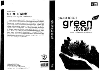 dJII.T "''''''.
1
41f~·~·
BeO
'!:?~~>f.1'I'
iji~ijjr's18919~g33a~a
ORANGE BOOK 3
GREEN ECONOMY
nny
Green economy adalah s(llah satu gerakan ke arah perubahan
paradigma. Green economymencoba mengubah mentalitas"growth first
clean up foter" menjadi, apa yang disebut oleh Gergescu-Rogen sebagai
" growth and clean up are viewed in an integrated fashion': Gerakan yang
didasari pada semangat Georgescu-Rogen (atau dikenal dengan G-R
rule) kini telah menjadi gerakan yang sedang dijalankan secara masif
di berbagai negara termasuk di Asia yang dipelopori oleh Korea dan
China. Meski muncul dengan jargon yang bermacam-macam seperti
green growth (DECO), green jobs (fLO), green industry (UNfDO), green
business serta green economy (UNEP) sendiri, esensi dari semuanya yakni
mengembalikan peran alam dan lingkungan sebagai bagian yang tidak
terpisahkan dari keputusan ekonomi.
PT Penerbit JPH Press 

Kampus IPB Taman Kencana 

JI. Taman Kencana No.3, Bogor 16151 

Telp. 0251 - 8355 158 E-mail: ipbpress@ipb.ac.id 

ORANGE BOOK 3 JfII 

reenECONOMYPembangunan Berkelanjutan
 