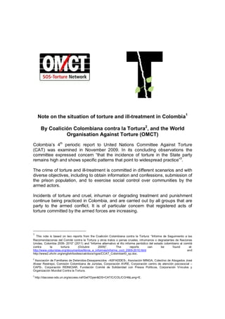 Note on the situation of torture and ill-treatment in Colombia1

       By Coalición Colombiana contra la Tortura2, and the World
                 Organisation Against Torture (OMCT)
Colombia’s 4th periodic report to United Nations Committee Against Torture
(CAT) was examined in November 2009. In its concluding observations the
committee expressed concern “that the incidence of torture in the State party
remains high and shows specific patterns that point to widespread practice”3.

The crime of torture and ill-treatment is committed in different scenarios and with
diverse objectives, including to obtain information and confessions, submission of
the prison population, and to exercise social control over communities by the
armed actors.

Incidents of torture and cruel, inhuman or degrading treatment and punishment
continue being practiced in Colombia, and are carried out by all groups that are
party to the armed conflict. It is of particular concern that registered acts of
torture committed by the armed forces are increasing.




1
   This note is based on two reports from the Coalición Colombiana contra la Tortura: “Informe de Seguimiento a las
Recomendaciones del Comité contra la Tortura y otros tratos o penas crueles, inhumanos o degradantes de Naciones
Unidas, Colombia 2009- 2010” (2011) and “Informe alternativo al 4to informe periódico del estado colombiano al comité
contra       la       tortura     (Octubre       2009)”.      The       reports      can       be      found      at:
http://www.coljuristas.org/documentos/libros_e_informes/informe_ccct_2009-2010.html                              and
http://www2.ohchr.org/english/bodies/cat/docs/ngos/CCAT_Colombia43_sp.doc.
2
 Asociación de Familiares de Detenidos-Desaparecidos –ASFADDES-, Asociación MINGA, Colectivo de Abogados José
Alvear Restrepo, Comisión Colombiana de Juristas, Corporación AVRE, Corporación centro de atención psicosocial –
CAPS-, Corporación REINICIAR, Fundación Comité de Solidaridad con Presos Políticos, Corporación Vínculos y
Organización Mundial Contra la Tortura.
3
    http://daccess-ods.un.org/access.nsf/Get?Open&DS=CAT/C/COL/CO/4&Lang=E.
 